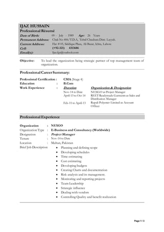 Page 1 / 3
Objective: To lead the organization being strategic partner of top management team of
organization.
Professional CareerSummary:
Professional Certification : CMA (Stage 4)
Education : B.Com
Work Experience : Duration Organization & Designation
Nov-14 to Date
April-13 to Oct 14
Feb-11 to April-13
NEXGO as Project Manager
REET Readymade Garments as Sales and
Distribution Manager
Rupali Polyester Limited as Account
Officer
Professional Experience
Organization : NEXGO
Organization Type : E-Business and Consultancy (Worldwide)
Designation : Project Manager
Tenure : Nov-14 to Date
Location : Multan, Pakistan
Brief Job Description : Planning and defining scope
 Developing schedules
 Time estimating
 Cost estimating
 Developing budgets
 Creating Charts and documentation
 Risk analysis and its management.
 Monitoring and reporting projects
 Team Leadership
 Strategic influence
 Dealing with vendors
 Controlling Quality and benefit realization
IJAZ HUSSAIN
Professional Résumé
Date of Birth: 09 - July - 1989 Age: 26 Years
Permanent Address: Chak No 406/T.D.A, Tehsil Chaubara Distt. Layyah.
Current Address: Flat # 05, Siddique Plaza, Ali Bazar, Ichra, Lahore
Cell: (+92-321) 4313686
Email(s): Ijaz.fgs@outlook.com
 
