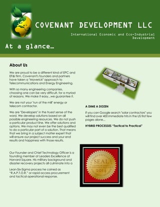 About Us
We are proud to be a different kind of EPC and
EF&I firm. Covenant's founders and partners
have taken a "Maverick" approach to
Telecommunications and Energy Engineering.
With so many engineering companies,
choosing one can be very difficult, for a myriad
of reasons. We make it easy...we guarantee it.
We are not your "run of the mill" energy or
telecom contractor.
We are "Developers" in the truest sense of the
word. We develop solutions based on all
possible engineering resources. We do not push
a particular product line. We offer solutions and
options. We may not even be the best qualified
to do a particular part of a solution. That means
that we bring in a subject matter expert that
will ensure our project success and your end
results and happiness with those results.
Our Founder and Chief Technology Officer is a
founding member at Leaders Excellence at
Harvard Square. His military background and
disaster recovery projects all culminate into a
Lean-Six-Sigma process he coined as
“R.A.P.T.O.R.” or rapid access procurement
and tactical operational response.
A DIME A DOZEN
If you can Google search "solar contractors" you
will find over 400 immediate hits in the US first few
pages alone...
HYBRID PROCESSES “Tactical to Practical”
COVENANT DEVELOPMENT LLC
International Economic and Eco-Industrial
Development
At a glance…
 