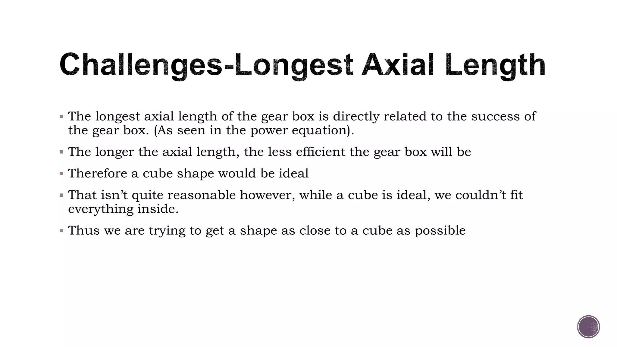  The longest axial length of the gear box is directly related to the success of
the gear box. (As seen in the power equation).
 The longer the axial length, the less efficient the gear box will be
 Therefore a cube shape would be ideal
 That isn’t quite reasonable however, while a cube is ideal, we couldn’t fit
everything inside.
 Thus we are trying to get a shape as close to a cube as possible
 