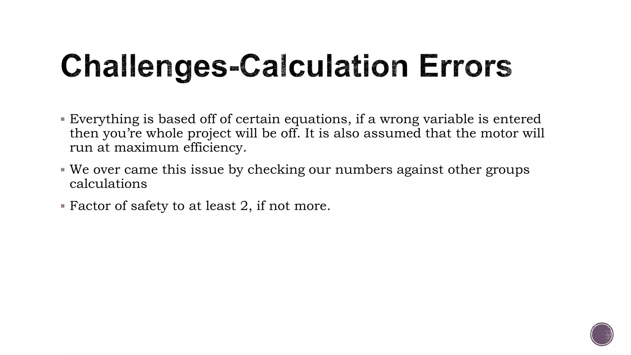  Everything is based off of certain equations, if a wrong variable is entered
then you’re whole project will be off. It is also assumed that the motor will
run at maximum efficiency.
 We over came this issue by checking our numbers against other groups
calculations
 Factor of safety to at least 2, if not more.
 