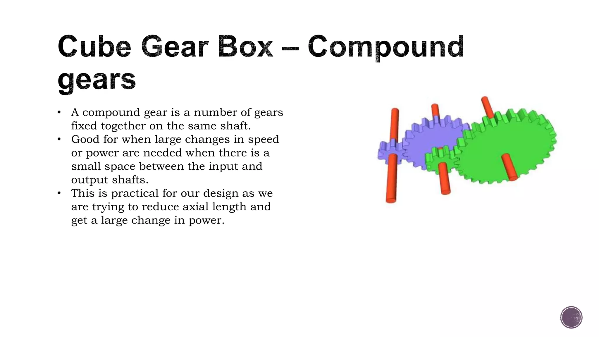 • A compound gear is a number of gears
fixed together on the same shaft.
• Good for when large changes in speed
or power are needed when there is a
small space between the input and
output shafts.
• This is practical for our design as we
are trying to reduce axial length and
get a large change in power.
 