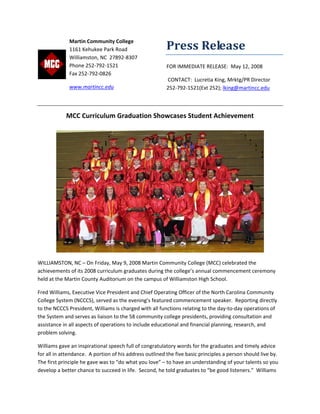 Press Release 
FOR IMMEDIATE RELEASE:  May 12, 2008 
 CONTACT:  Lucretia King, Mrktg/PR Director  
252‐792‐1521(Ext 252); lking@martincc.edu 
 
MCC Curriculum Graduation Showcases Student Achievement 
 
WILLIAMSTON, NC – On Friday, May 9, 2008 Martin Community College (MCC) celebrated the 
achievements of its 2008 curriculum graduates during the college’s annual commencement ceremony 
held at the Martin County Auditorium on the campus of Williamston High School.   
Fred Williams, Executive Vice President and Chief Operating Officer of the North Carolina Community 
College System (NCCCS), served as the evening’s featured commencement speaker.  Reporting directly 
to the NCCCS President, Williams is charged with all functions relating to the day‐to‐day operations of 
the System and serves as liaison to the 58 community college presidents, providing consultation and 
assistance in all aspects of operations to include educational and financial planning, research, and 
problem solving. 
Williams gave an inspirational speech full of congratulatory words for the graduates and timely advice 
for all in attendance.  A portion of his address outlined the five basic principles a person should live by.  
The first principle he gave was to “do what you love” – to have an understanding of your talents so you 
develop a better chance to succeed in life.  Second, he told graduates to “be good listeners.”  Williams 
 
Martin Community College 
1161 Kehukee Park Road 
Williamston, NC  27892‐8307 
Phone 252‐792‐1521 
Fax 252‐792‐0826 
www.martincc.edu  
 