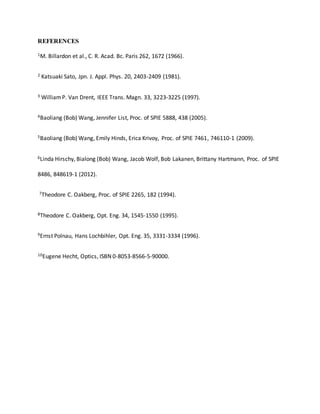 REFERENCES
1M. Billardon et al., C. R. Acad. Bc. Paris 262, 1672 (1966).
2 Katsuaki Sato, Jpn. J. Appl. Phys. 20, 2403-2409 (1981).
3 WilliamP. Van Drent, IEEE Trans. Magn. 33, 3223-3225 (1997).
4Baoliang (Bob) Wang, Jennifer List, Proc. of SPIE 5888, 438 (2005).
5Baoliang (Bob) Wang, Emily Hinds, Erica Krivoy, Proc. of SPIE 7461, 746110-1 (2009).
6Linda Hirschy, Bialong (Bob) Wang, Jacob Wolf, Bob Lakanen, Brittany Hartmann, Proc. of SPIE
8486, 848619-1 (2012).
7Theodore C. Oakberg, Proc. of SPIE 2265, 182 (1994).
8Theodore C. Oakberg, Opt. Eng. 34, 1545-1550 (1995).
9Ernst Polnau, Hans Lochbihler, Opt. Eng. 35, 3331-3334 (1996).
10Eugene Hecht, Optics, ISBN 0-8053-8566-5-90000.
 