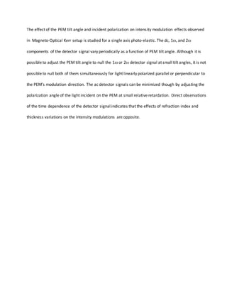 The effect of the PEM tilt angle and incident polarization on intensity modulation effects observed
in Magneto-Optical Kerr setup is studied for a single axis photo-elastic. The dc, 1, and 2
components of the detector signal vary periodically as a function of PEM tilt angle. Although it is
possible to adjust the PEM tilt angle to null the 1 or 2 detector signal at small tilt angles, it is not
possible to null both of them simultaneously for light linearly polarized parallel or perpendicular to
the PEM’s modulation direction. The ac detector signals can be minimized though by adjusting the
polarization angle of the light incident on the PEM at small relative retardation. Direct observations
of the time dependence of the detector signal indicates that the effects of refraction index and
thickness variations on the intensity modulations are opposite.
 