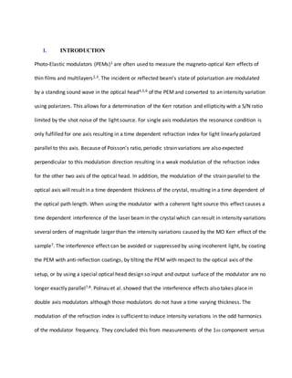 I. INTRODUCTION
Photo-Elastic modulators (PEMs)1 are often used to measure the magneto-optical Kerr effects of
thin films and multilayers2,3. The incident or reflected beam’s state of polarization are modulated
by a standing sound wave in the optical head4,5,6 of the PEM and converted to an intensity variation
using polarizers. This allows for a determination of the Kerr rotation and ellipticity with a S/N ratio
limited by the shot noise of the light source. For single axis modulators the resonance condition is
only fulfilled for one axis resulting in a time dependent refraction index for light linearly polarized
parallel to this axis. Because of Poisson’s ratio, periodic strain variations are also expected
perpendicular to this modulation direction resulting in a weak modulation of the refraction index
for the other two axis of the optical head. In addition, the modulation of the strain parallel to the
optical axis will result in a time dependent thickness of the crystal, resulting in a time dependent of
the optical path length. When using the modulator with a coherent light source this effect causes a
time dependent interference of the laser beam in the crystal which can result in intensity variations
several orders of magnitude larger than the intensity variations caused by the MO Kerr effect of the
sample7. The interference effect can be avoided or suppressed by using incoherent light, by coating
the PEM with anti-reflection coatings, by tilting the PEM with respect to the optical axis of the
setup, or by using a special optical head design so input and output surface of the modulator are no
longer exactly parallel7,8. Polnau et al. showed that the interference effects also takes place in
double axis modulators although those modulators do not have a time varying thickness. The
modulation of the refraction index is sufficient to induce intensity variations in the odd harmonics
of the modulator frequency. They concluded this from measurements of the 1 component versus
 