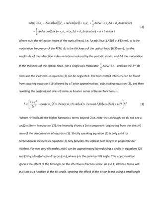      
   tbatnddndntdn
tnddndndntddtnntnd
oooo
oooooo


sin)sin()(2cos
2
1
)sin()(
2
1
sinsin)(


[2]
Where no is the refraction index of the optical head, i.e. fused silica (1.4569 at 633 nm),  is the
modulation frequency of the PEM, do is the thickness of the optical head (6.35 mm), n the
amplitude of the refraction index variations induced by the periodic strain, and d the modulation
of the thickness of the optical head. For a single axis modulator 1
2
1
 dn and can the 2nd dc
term and the 2wt term in equation (2) can be neglected. The transmitted intensity can be found
from squaring equation (1) followed by a Taylor approximation, substituting equation (2), and then
rewriting the cos(sin) and sin(sin) terms as Fourier series of Bessel functions Jn:
      2
212
4
)2cos()cos(2sin)()sin(2)cos(
2
1
io EHHtbJatbJabJa
r
r
I 







  [3]
Where HH indicate the higher harmonics terms beyond 2t. Note that although we do not see a
cos(2t) term in equation [2], the intensity shows a 2t component originating from the sin(sin)
term of the denominator of equation (1). Strictly speaking equation (3) is only valid for
perpendicular incident as equation (2) only provides the optical path length at perpendicular
incident. For non zero tilt angles, nd(t) can be approximated by replacing a and b in equations (2)
and (3) by a/cos(no) and b/cos(no), where  is the polarizer tilt angle. This approximation
ignores the effect of the tilt angle on the effective refraction index. As a>>1, all three terms will
oscillate as a function of the tilt angle. Ignoring the effect of the tilt on b and using a small angle
 