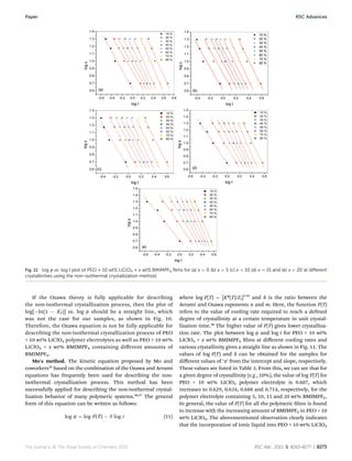 If the Ozawa theory is fully applicable for describing
the non-isothermal crystallization process, then the plot of
log[Àln(1 À X0
T)] vs. log f should be a straight line, which
was not the case for our samples, as shown in Fig. 10.
Therefore, the Ozawa equation is not be fully applicable for
describing the non-isothermal crystallization process of PEO
+ 10 wt% LiClO4 polymer electrolytes as well as PEO + 10 wt%
LiClO4 + x wt% BMIMPF6 containing diﬀerent amounts of
BMIMPF6.
Mo's method. The kinetic equation proposed by Mo and
coworkers55
based on the combination of the Ozawa and Avrami
equations has frequently been used for describing the non-
isothermal crystallization process. This method has been
successfully applied for describing the non-isothermal crystal-
lization behavior of many polymeric systems.56,57
The general
form of this equation can be written as follows:
log f ¼ log F(T) À b log t (11)
where log F(T) ¼ [K*(T)/Zt]1/m
and b is the ratio between the
Avrami and Ozawa exponents n and m. Here, the function F(T)
refers to the value of cooling rate required to reach a dened
degree of crystallinity at a certain temperature in unit crystal-
lization time.58
The higher value of F(T) gives lower crystalliza-
tion rate. The plot between log f and log t for PEO + 10 wt%
LiClO4 + x wt% BMIMPF6 lms at diﬀerent cooling rates and
various crystallinity gives a straight line as shown in Fig. 11. The
values of log F(T) and b can be obtained for the samples for
diﬀerent values of ‘x’ from the intercept and slope, respectively.
These values are listed in Table 3. From this, we can see that for
a given degree of crystallinity (e.g., 10%), the value of log F(T) for
PEO + 10 wt% LiClO4 polymer electrolyte is 0.607, which
increases to 0.629, 0.634, 0.688 and 0.714, respectively, for the
polymer electrolyte containing 5, 10, 15 and 20 wt% BMIMPF6.
In general, the value of F(T) for all the polymeric lms is found
to increase with the increasing amount of BMIMPF6 in PEO + 10
wt% LiClO4. The abovementioned observation clearly indicates
that the incorporation of ionic liquid into PEO + 10 wt% LiClO4
Fig. 11 log f vs. log t plot of PEO + 10 wt% LiClO4 + x wt% BMIMPF6 ﬁlms for (a) x ¼ 0 (b) x ¼ 5 (c) x ¼ 10 (d) x ¼ 15 and (e) x ¼ 20 at diﬀerent
crystallinities using the non-isothermal crystallization method.
This journal is © The Royal Society of Chemistry 2015 RSC Adv., 2015, 5, 8263–8277 | 8273
Paper RSC Advances
 