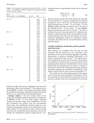 polymer electrolyte decreases the crystallization rate due to the
plasticization eﬀect of an ionic liquid.59–61
The addition of ionic
liquid BMIMPF6 into PEO + LiClO4 polymer electrolyte hinders
the crystallization of polymer and leads to slowing of the crystal
growth rate, as conrmed by the morphological studies.
Kissinger analysis. It has been already shown by the
isothermal crystallization kinetics study that the incorporation
of BMIMPF6 in PEO + 10 wt% LiClO4 polymer electrolyte
changes the activation energy of the crystallization. We have
also re-conrmed this assertion from the non-isothermal
kinetic study. The crystallization activation energy for a non-
isothermal crystallization process can be obtained by the Kis-
singer method.62
In this method, the eﬀect of various cooling
rates (f) on the crystallization peak temperature (Tp) has been
studied. The crystallization activation energy (DE0
) for a non-
isothermal process using Kissinger method can be expressed
as follows:
d
h
ln

f
.
Tp
2
i
d
À
1

Tp
Á ¼
ÀDE
0
R
(12)
where R is the gas constant and f is the cooling rate. The slope
of the plot ln(f/Tp
2
) vs. 1/Tp gives a straight line, from which by
knowing the value of DE0
/R, DE0
can directly be calculated.
Typical Kissinger plots for PEO + 10 wt% LiClO4) + 10 wt%
BMIMPF6 polymer electrolyte are shown in Fig. 12. The value of
DE0
obtained for PEO + 10 wt% LiClO4 + 10 wt% BMIMPF6
polymer electrolyte was found to be 37 kJ molÀ1
. This value is
somewhat lower than those obtained for the isothermal crys-
tallization method previously found because diﬀerent experi-
mental conditions were used in the two methods. In the non-
isothermal crystallization method, the temperature changes
constantly, which aﬀects the rate of nuclei formation as well as
spherulite growth.
Crystalline morphology and spherulite growth by polarized
optical microscopy
When polymers are crystallized from the melt, the most
commonly observed structures are the spherulites. These
spherulites are in the form of spherical aggregates of lamellae,
characteristics of polymers crystallized isothermally in the
absence of pronounced stress or ow.63–65
The typical dimen-
sions of spherulites are of the order of microns, and sometimes
even millimeters. Therefore, they can be easily viewed under a
polarizing optical microscope. The spherulites continue to grow
radially until they impinge upon one another. A measure of
their growth until the time of impingement provides abundant
information regarding the mechanism of crystallization in the
polymer, and has been the focus of several investigations.66–68
The number and size of spherulites growing in the polymer
matrix controls the overall crystallinity of the polymer. There-
fore, measuring the size of spherulites as a function of time can
provide an estimate of the rate of crystallization. We used this
Table 3 Non-isothermal crystallization parameters of PEO + 10 wt%
LiClO4 + x wt% BMIMPF6 at diﬀerent degrees of crystallinities obtained
by the Li and Mo method
PEO +
10 wt% LiClO4 + x wt% BMIMPF6 X0
T in % F(T) b
(a) x ¼ 0 10 0.607 1.563
20 0.840 1.579
30 0.983 1.662
40 1.086 1.677
50 1.171 1.671
60 1.311 1.784
70 1.504 1.504
80 1.727 1.786
(b) x ¼ 5 10 0.629 1.263
20 0.864 1.180
30 0.957 1.245
40 1.059 1.356
50 1.172 1.172
60 1.331 1.331
70 1.570 1.570
80 1.753 1.583
(c) x ¼ 10 10 0.634 1.485
20 0.842 1.573
30 0.973 1.635
40 1.086 1.695
50 1.204 1.774
60 1.343 1.850
70 1.529 1.529
80 1.713 1.713
(d) x ¼ 15 10 0.688 1.420
20 0.932 1.594
30 1.078 1.714
40 1.208 1.815
50 1.334 1.936
60 1.485 2.060
70 1.672 2.149
80 1.820 1.997
(d) x ¼ 20 10 0.714 1.075
20 0.952 1.267
30 1.113 1.473
40 1.254 1.635
50 1.397 1.818
60 1.546 1.967
70 1.722 2.121
80 1.866 2.126
Fig. 12 Kissinger plot of ln(f/Tp
2
) vs. 1/Tp for PEO + 10 wt% LiClO4 + 10
wt% BMIMPF6.
8274 | RSC Adv., 2015, 5, 8263–8277 This journal is © The Royal Society of Chemistry 2015
RSC Advances Paper
 