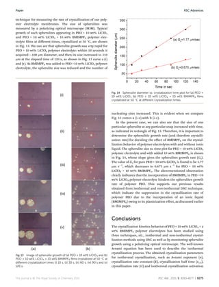 technique for measuring the rate of crystallization of our poly-
mer electrolyte membranes. The size of spherulites was
measured by a polarizing optical microscope (POM). Typical
growth of such spherulites appearing in PEO + 10 wt% LiClO4
and PEO + 10 wt% LiClO4 + 10 wt% BMIMPF6 polymer elec-
trolyte lms at diﬀerent times, crystallized at 50 
C, are shown
in Fig. 13. We can see that spherulite growth was very rapid for
PEO + 10 wt% LiClO4 polymer electrolyte: within 10 seconds it
acquired $100 mm diameter, and then its size increased to 310
mm at the elapsed time of 120 s, as shown in Fig. 13 curve a (i)
and (v). As BMIMPF6 was added to PEO +10 wt% LiClO4 polymer
electrolyte, the spherulite size was reduced and the number of
nucleating sites increased. This is evident when we compare
Fig. 13 curves a (i–v) with b (i–v).
In the present case, we can also see that the size of one
particular spherulite at any particular snap increased with time,
as indicated in rectangle of Fig. 13. Therefore, it is important to
determine the spherulitic growth rate (and therefore crystalli-
zation rate) for deciding the eﬀect of BMIMPF6 on the crystal-
lization behavior of polymer electrolytes with and without ionic
liquid. The spherulite size vs. time plot for PEO + 10 wt% LiClO4
polymer electrolyte and with added 10 wt% BMIMPF6 is shown
in Fig. 14, whose slope gives the spherulites growth rate (Gs).
The value of Gs for pure PEO + 10 wt% LiClO4 is found to be 1.77
mm sÀ1
, which decreases to 0.675 mm sÀ1
for PEO + 10 wt%
LiClO4 + 10 wt% BMIMPF6. The abovementioned observation
clearly indicates that the incorporation of BMIMPF6 in PEO +10
wt% LiClO4 polymer electrolyte hinders the spherulites growth
rate of polymer PEO. This supports our previous results
obtained from isothermal and non-isothermal DSC technique,
which indicate the suppression in the crystallization rate of
polymer PEO due to the incorporation of an ionic liquid
(BMIMPF6) owing to its plasticization eﬀect, as discussed earlier
in this paper.
Conclusions
The crystallization kinetics behavior of PEO + 10 wt% LiClO4 + x
wt% BMIMPF6 polymer electrolytes has been studied using
three techniques, viz., isothermal and non-isothermal crystal-
lization methods using DSC as well as by monitoring spherulite
growth using a polarizing optical microscope. The well-known
Avrami equation has been used to describe the isothermal
crystallization process. The obtained crystallization parameters
for isothermal crystallization, such as Avrami exponent (n),
crystallization rate constant (K), crystallization half time (t1/2),
crystallization rate (G) and isothermal crystallization activation
Fig. 13 Image of spherulite growth of (a) PEO + 10 wt% LiClO4 and (b)
PEO + 10 wt% LiClO4 + 10 wt% BMIMPF6 ﬁlms crystallized at 50 
C at
diﬀerent crystallization times (i) 10 s, (ii) 30 s, (iii) 60 s, (iv) 90 s and (v)
120 s.
Fig. 14 Spherulite diameter vs. crystallization time plot for (a) PEO +
10 wt% LiClO4 (b) PEO + 10 wt% LiClO4 + 10 wt% BMIMPF6 ﬁlms
crystallized at 50 
C at diﬀerent crystallization times.
This journal is © The Royal Society of Chemistry 2015 RSC Adv., 2015, 5, 8263–8277 | 8275
Paper RSC Advances
 