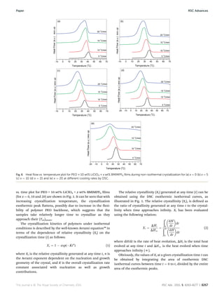 vs. time plot for PEO + 10 wt% LiClO4 + x wt% BMIMPF6 lms
(for x ¼ 0, 10 and 20) are shown in Fig. 1. It can be seen that with
increasing crystallization temperature, the crystallization
exothermic peak attens, possibly due to increase in the exi-
bility of polymer PEO backbone, which suggests that the
samples take relatively longer time to crystallize as they
approach their (Tm)onset.
The crystallization kinetics of polymers under isothermal
conditions is described by the well-known Avrami equation38
in
terms of the dependence of relative crystallinity (Xt) on the
crystallization time (t) as follows:
Xt ¼ 1 À exp(ÀKtn
) (1)
where Xt is the relative crystallinity generated at any time t, n is
the Avrami exponent dependent on the nucleation and growth
geometry of the crystal, and K is the overall crystallization rate
constant associated with nucleation as well as growth
contributions.
The relative crystallinity (Xt) generated at any time (t) can be
obtained using the DSC exothermic isothermal curves, as
illustrated in Fig. 1. The relative crystallinity (Xt), is dened as
the ratio of crystallinity generated at any time t to the crystal-
linity when time approaches innity. Xt has been evaluated
using the following relation:
Xt ¼
DHt
DHN
¼
ðt
0

dH
dt

dt
ðN
0

dH
dt

dt
(2)
where dH/dt is the rate of heat evolution, DHt is the total heat
evolved at any time t and DHN is the heat evolved when time
approaches innity (N).
Obviously, the values of Xt at a given crystallization time t can
be obtained by integrating the area of exothermic DSC
isothermal curves between time t ¼ 0 to t, divided by the entire
area of the exothermic peaks.
Fig. 6 Heat ﬂow vs. temperature plot for PEO + 10 wt% LiClO4 + x wt% BMIMPF6 ﬁlms during non-isothermal crystallization for (a) x ¼ 0 (b) x ¼ 5
(c) x ¼ 10 (d) x ¼ 15 and (e) x ¼ 20 at diﬀerent cooling rates by DSC.
This journal is © The Royal Society of Chemistry 2015 RSC Adv., 2015, 5, 8263–8277 | 8267
Paper RSC Advances
 