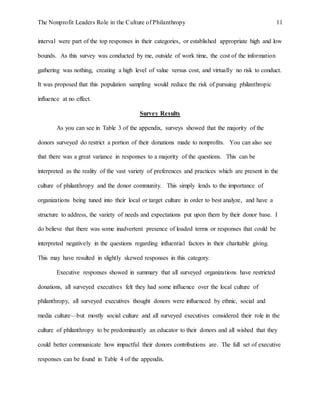 The Nonprofit Leaders Role in the Culture of Philanthropy 11
interval were part of the top responses in their categories, or established appropriate high and low
bounds. As this survey was conducted by me, outside of work time, the cost of the information
gathering was nothing, creating a high level of value versus cost, and virtually no risk to conduct.
It was proposed that this population sampling would reduce the risk of pursuing philanthropic
influence at no effect.
Survey Results
As you can see in Table 3 of the appendix, surveys showed that the majority of the
donors surveyed do restrict a portion of their donations made to nonprofits. You can also see
that there was a great variance in responses to a majority of the questions. This can be
interpreted as the reality of the vast variety of preferences and practices which are present in the
culture of philanthropy and the donor community. This simply lends to the importance of
organizations being tuned into their local or target culture in order to best analyze, and have a
structure to address, the variety of needs and expectations put upon them by their donor base. I
do believe that there was some inadvertent presence of loaded terms or responses that could be
interpreted negatively in the questions regarding influential factors in their charitable giving.
This may have resulted in slightly skewed responses in this category.
Executive responses showed in summary that all surveyed organizations have restricted
donations, all surveyed executives felt they had some influence over the local culture of
philanthropy, all surveyed executives thought donors were influenced by ethnic, social and
media culture—but mostly social culture and all surveyed executives considered their role in the
culture of philanthropy to be predominantly an educator to their donors and all wished that they
could better communicate how impactful their donors contributions are. The full set of executive
responses can be found in Table 4 of the appendix.
 