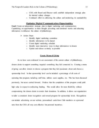 The Nonprofit Leaders Role in the Culture of Philanthropy 13
o CEO, with Board and Director staff, establish independent strategic plan
for internal culture changes
o Continued effort in cultivating the culture and monitoring its sustainability
Optimize Digital Communication Opportunities
Goal: Create an independent strategic plan to digital marketing and communication.
Capitalizing on opportunities to share thought provoking and emotional stories and educating
information to influence the culture of philanthropy.
 Action Steps
o Identify digital marketing committee
o Identify information to be shared
o Create digital marketing schedule
o Identify more innovative ways to share information to donors
o Update and release as timely as possible
Create Menu of Giving
As we have seen evidenced in our assessment of the current culture of philanthropy,
donors desire to support something targeted--something they feel connected to. Creating a menu
of giving can allow donors to choose a program that they feel passionate about and choose a
sponsorship level. In that sponsorship level can be included a percentage of all costs of
operating that program; including staff time, utilities used, supplies, etc. This has been discussed
previously, but never carried forward. I believe that the completion of this program could yield
high value in respect to redirecting funding. This would allow for more flexibility without
compromising the donors desire to restrict their donations. In addition, it allows our organization
to tailor a consistent donor recognition and reward program for sponsorship levels. Recognitions
can include advertising on our website, personalized cards from Club members or a personal
note from the CEO; all very cost effective but personal incentives.
 