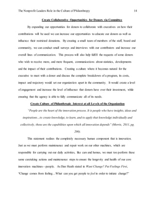 The Nonprofit Leaders Role in the Culture of Philanthropy 14
Create Collaborative Opportunities for Donors via Committee
By expanding our opportunities for donors to collaborate with executives on how their
contributions will be used we can increase our opportunities to educate our donors as well as
influence their restricted donations. By creating a small team of members of the staff, board and
community, we can conduct small surveys and interviews with our contributors and increase our
overall lines of communication. This process will also help fulfill the requests of some donors
who wish to receive more, and more frequent, communications about statistics, developments
and the impact of their contributions. Creating a culture where it becomes natural for the
executive to meet with a donor and discuss the complete breakdown of a program, its costs,
impact and trajectory would set our organization apart in the community. It would create a level
of engagement and increase the level of influence that donors have over their investment, while
ensuring that the agency is able to fully communicate all of its needs.
Create Culture of Philanthropic Interest at all Levels of the Organization
“People are the heart of the innovation process. It is people who have insights, ideas and
inspirations…to create knowledge, to learn, and to apply that knowledge individually and
collectively, those are the capabilities upon which all innovation depends” (Morris, 2011, pg.
200).
This statement realizes the completely necessary human component that is innovation.
Just as we must perform maintenance and repair work on our other machines, which are
responsible for carrying out our daily activities, like cars and homes, we must too perform these
same caretaking actions and maintenance steps to ensure the longevity and health of our core
innovation machines—people. As Dan Heath stated in Want Change? Put Feelings First,
“Change comes from feeling…What can you get people to feel in order to initiate change?”
 