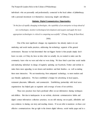 The Nonprofit Leaders Role in the Culture of Philanthropy 16
individuals who are personally and professionally connected to the local culture of philanthropy
with a personal investment in it themselves--increasing insight and influence.
Optimize Digital Communication Opportunities
“In the face of rapidly changing technologies, the capability of an enterprise to keep ahead of
new technologies, monitor technological development and acquire and apply the most
appropriate technologies is critical to competing successfully” (Chang, Chang & Kuei-Kuei,
2008).
One of the most significant changes my organization has already made is in our
marketing and social media practices, addressing the technology segment of the general
environment. Because we had determined that our biggest barrier is that people simply don’t
know we exist, or if they do, have no idea what we actually do, we wanted to make sure the
community knew who we were and what we were doing. We have hired a part time social media
and marketing individual in charge of regularly updating our Facebook, Twitter and website to
make them more appealing to our donors and members and their families—as well as making
them more interactive. We are transitioning from antiquated technology, to more modern and
user friendly applications. We have established a budget for advertising in local papers,
restaurant placemats, billboards, and commercials. Establishing partnership with local news
organizations has helped gain us segments and coverage of some of our activities.
These new practices have had a profound effect on our information sharing techniques
and abilities. But due to inadequacies in our website, electronic communication habits and
digital contact information collection practices, we are still missing out on quick, affordable and
easy solutions to sharing our story and reaching donors. If we are able to maximize on these cost
effective communications that go right to the donors digital inboxes, social media pages and in a
 