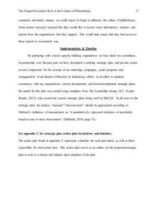 The Nonprofit Leaders Role in the Culture of Philanthropy 17
consistent and timely manner, we could expect to begin to influence the culture of philanthropy.
Some donors surveyed reported that they would like to receive more information, statistics and
reports from the organizations that they support. This would help ensure that they had access to
those reports in a consistent way.
Implementation & Timeline
By partnering with a local capacity building organization we have hired two consultants.
In partnership over the past year we have developed a working strategic plan, and put into action
several components for the revamp of our marketing campaigns, youth programs and
reengagement of our Board of Directors in fundraising efforts. In an effort to maintain
consistency with my organizations current development and board development strategic plans,
the model for this plan was created using templates from The Leadership Group, LLC. (Lynda
Ronnie, 2015), who created the current strategic plans being used by BGCGF. In all cases in this
strategic plan, the term(s), “measure”/”measurement” should be approached according to
Hubbard’s definition of measurement as, “a quantitatively expressed reduction of uncertainty
based on one or more observations” (Hubbard, 2014, page 31).
See appendix C for strategic plan action plan breakdown and timelines.
The action plan found in appendix C represents a timeline for each goal listed, as well as those
responsible for each action item. This action plan serves as an outline for the proposed strategic
plan as well as a checks and balance upon adoption of the plan.
 