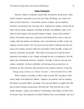 The Nonprofit Leaders Role in the Culture of Philanthropy 18
Change Management
Innovative change is an important concept within the innovation growth process. Along
with the excitement and potential success that comes along with ideating, new ventures and
almost any kind of innovation, is the inevitable presence of change—and the roadblocks,
discomforts and uncertainty that come along with it. Organizational managers are faced with the
balance between change management and change leadership, and establishing a place in your
culture for both is integral in the successful adoption of change. Facing “wicked problems”
(Morris, 2011) and the natural urge, as discussed by Dan Heath (2010), to focus on what isn’t
working, rather than nurturing and replicating what is, and maintaining an ability to make your
employees and team members “feel” the reasons why they should be dedicating their time and
energy to the company, are factors which have the potential to affect the ability to adopt a new
innovation successfully and smoothly. These effects can be present in not only the internal
organization but externally as well. Changes are brought not only to an organization, but to the
market when a breakthrough innovation is launched. The ability to make not only your team
members comfortable, but donors comfortable with the change that your innovations are
introducing into their environment takes precedence in the acceptance and buy-in of your idea.
“Manage change and share your ‘blanket’ with others…”-Howard Schultz (UCLA, 2008)
When a company is not making an effort to make its people “feel” the purpose of their
actions, change can be significantly inhibited. Employees can experience burn-out, impairing
their physical and mental abilities, and making it more and more difficult to complete their daily
tasks; let alone be ideating and innovating. Dan Heath said, “What looks like lazy, is often
actually exhaustion…change wears people out” (FastCompany, Why Change is so Hard, 2010).
It is because of this, that I proposed to our Board of Directors that we try and identify only one or
 