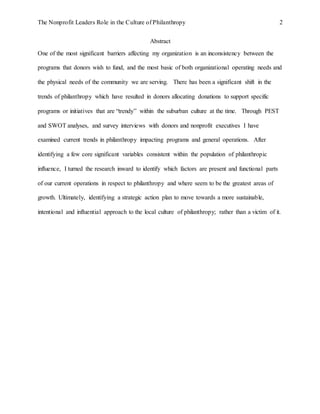 The Nonprofit Leaders Role in the Culture of Philanthropy 2
Abstract
One of the most significant barriers affecting my organization is an inconsistency between the
programs that donors wish to fund, and the most basic of both organizational operating needs and
the physical needs of the community we are serving. There has been a significant shift in the
trends of philanthropy which have resulted in donors allocating donations to support specific
programs or initiatives that are “trendy” within the suburban culture at the time. Through PEST
and SWOT analyses, and survey interviews with donors and nonprofit executives I have
examined current trends in philanthropy impacting programs and general operations. After
identifying a few core significant variables consistent within the population of philanthropic
influence, I turned the research inward to identify which factors are present and functional parts
of our current operations in respect to philanthropy and where seem to be the greatest areas of
growth. Ultimately, identifying a strategic action plan to move towards a more sustainable,
intentional and influential approach to the local culture of philanthropy; rather than a victim of it.
 