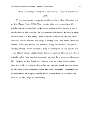 The Nonprofit Leaders Role in the Culture of Philanthropy 20
“Learn to love change…manage [it] in a positive way.” – Ursula Burns (MITVideo,
2008).
We have seen examples of companies who take promoting a culture of innovation to a
new level (Zappos, Google, IDEO). These companies utilize open communication, little
hierarchal structure, unconventional physical settings and diverse hiring structures in order to
maintain alignment with the necessity for their companies to be extremely innovative to survive.
Models such as IDEOs “idea thinking” which incorporates outside-in and knowledge channel
innovations, exercises innovative methodology as stated by Morris (2011, p.85) to, “Make their
own luck…increase their influence over the market”--staying one step ahead of the game by
being fully informed. Positive and negative change is something that can come on as the result
of many different variables: wicked problems, innovations, economic shifts, turn-over…the list
is virtually endless. In the case of this project, they are mostly due to innovations and economic
shifts. As victims to change brought on by whatever means, our options are to accept that
change is inevitable, or to deny the effects and necessity of change, struggle to remain stagnant
and fail to breed a culture of innovative change with growth opportunities. By modeling these
successful cultures, and accepting, preparing for and initiating change, we can take back the
power and lead what changes we are affected by.
 