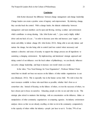 The Nonprofit Leaders Role in the Culture of Philanthropy 21
Conclusion
John Kotter discussed the difference between change management and change leadership.
Change leaders can create a positive sense of urgency and empowerment. By initiating change,
they can take back the control. With a change leader, the didactic relationship between
management and team members can be open and flowing; inviting a culture and environment
which contributes to strong ideating. Like John Kotter said, “…[you want] a highly skilled
driver and one heck of a car…” in order to decrease your risks and increase your ‘engine’, or
desire and ability to initiate change (Dr. John Kotter, 2012). Being able to not only initiate and
nurture the change, but also being able to control (and lose control where necessary) and
maintain a directive and sense of security to support the change process are all ingredients to
sustaining a changing environment. By implementing and intentional strategic approach and
taking control of our influence over the local culture of philanthropy, we can directly influence
our active change leadership, and hope to increase our overall return as a result.
In the video, “You Need Strategy for Your Organization”, Professor Michael Porter
stated that we should not base our success on the failures of other similar organizations in our
area (Baniasad, 2012). This is especially true in the human service field. We wish to have the
most resources available to those who need them as possible, whether that’s from us or
somewhere else. Instead of focusing on the failures of others, or even the successes of others, we
have chosen just to focus on ourselves. Educating people on who we are and what we do. This
strategic plan strived to maintain that ideology, with no concentration on the influence, failure or
manipulation of other community organizations or competing agencies. An industry environment
analyses shows us that we are already excelling at what we do in the community comparatively
to the capacity of others within the industry—people just have to see it. To date, 79% of our
 