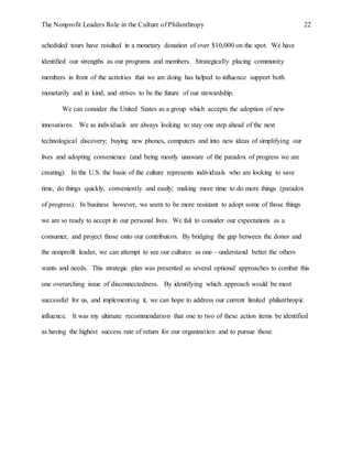 The Nonprofit Leaders Role in the Culture of Philanthropy 22
scheduled tours have resulted in a monetary donation of over $10,000 on the spot. We have
identified our strengths as our programs and members. Strategically placing community
members in front of the activities that we are doing has helped to influence support both
monetarily and in kind, and strives to be the future of our stewardship.
We can consider the United States as a group which accepts the adoption of new
innovations. We as individuals are always looking to stay one step ahead of the next
technological discovery; buying new phones, computers and into new ideas of simplifying our
lives and adopting convenience (and being mostly unaware of the paradox of progress we are
creating). In the U.S. the basis of the culture represents individuals who are looking to save
time, do things quickly, conveniently and easily; making more time to do more things (paradox
of progress). In business however, we seem to be more resistant to adopt some of those things
we are so ready to accept in our personal lives. We fail to consider our expectations as a
consumer, and project those onto our contributors. By bridging the gap between the donor and
the nonprofit leader, we can attempt to see our cultures as one—understand better the others
wants and needs. This strategic plan was presented as several optional approaches to combat this
one overarching issue of disconnectedness. By identifying which approach would be most
successful for us, and implementing it, we can hope to address our current limited philanthropic
influence. It was my ultimate recommendation that one to two of these action items be identified
as having the highest success rate of return for our organization and to pursue those.
 