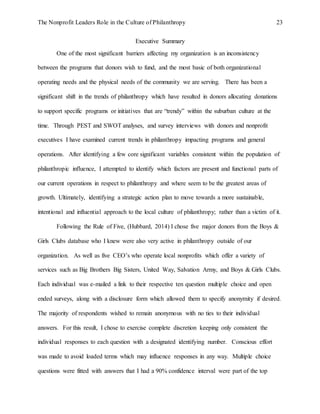 The Nonprofit Leaders Role in the Culture of Philanthropy 23
Executive Summary
One of the most significant barriers affecting my organization is an inconsistency
between the programs that donors wish to fund, and the most basic of both organizational
operating needs and the physical needs of the community we are serving. There has been a
significant shift in the trends of philanthropy which have resulted in donors allocating donations
to support specific programs or initiatives that are “trendy” within the suburban culture at the
time. Through PEST and SWOT analyses, and survey interviews with donors and nonprofit
executives I have examined current trends in philanthropy impacting programs and general
operations. After identifying a few core significant variables consistent within the population of
philanthropic influence, I attempted to identify which factors are present and functional parts of
our current operations in respect to philanthropy and where seem to be the greatest areas of
growth. Ultimately, identifying a strategic action plan to move towards a more sustainable,
intentional and influential approach to the local culture of philanthropy; rather than a victim of it.
Following the Rule of Five, (Hubbard, 2014) I chose five major donors from the Boys &
Girls Clubs database who I knew were also very active in philanthropy outside of our
organization. As well as five CEO’s who operate local nonprofits which offer a variety of
services such as Big Brothers Big Sisters, United Way, Salvation Army, and Boys & Girls Clubs.
Each individual was e-mailed a link to their respective ten question multiple choice and open
ended surveys, along with a disclosure form which allowed them to specify anonymity if desired.
The majority of respondents wished to remain anonymous with no ties to their individual
answers. For this result, I chose to exercise complete discretion keeping only consistent the
individual responses to each question with a designated identifying number. Conscious effort
was made to avoid loaded terms which may influence responses in any way. Multiple choice
questions were fitted with answers that I had a 90% confidence interval were part of the top
 