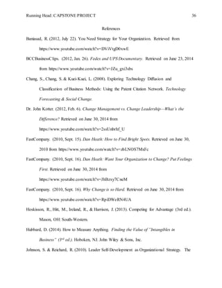 Running Head: CAPSTONE PROJECT 36
References
Baniasad, R. (2012, July 22). You Need Strategy for Your Organization. Retrieved from
https://www.youtube.com/watch?v=DViVtgD0xwE
BCCBusinessClips. (2012, Jan. 26). Fedex and UPS Documentary. Retrieved on June 23, 2014
from https://www.youtube.com/watch?v=JZu_gxi3sbs
Chang, S., Chang, S. & Kuei-Kuei, L. (2008). Exploring Technology Diffusion and
Classification of Business Methods: Using the Patent Citation Network. Technology
Forecasting & Social Change.
Dr. John Kotter. (2012, Feb. 6). Change Management vs. Change Leadership—What’s the
Difference? Retrieved on June 30, 2014 from
https://www.youtube.com/watch?v=2ssUnbrhf_U
FastCompany. (2010, Sept. 15). Dan Heath: How to Find Bright Spots. Retrieved on June 30,
2010 from https://www.youtube.com/watch?v=zbLNOS7MxFc
FastCompany. (2010, Sept. 16). Dan Heath: Want Your Organization to Change? Put Feelings
First. Retrieved on June 30, 2014 from
https://www.youtube.com/watch?v=JhBzxy7CneM
FastCompany. (2010, Sept. 16). Why Change is so Hard. Retrieved on June 30, 2014 from
https://www.youtube.com/watch?v=RpiDWeRN4UA
Hoskisson, R., Hitt, M., Ireland, R., & Harrison, J. (2013). Competing for Advantage (3rd ed.).
Mason, OH: South-Western.
Hubbard, D. (2014). How to Measure Anything. Finding the Value of ”Intangibles in
Business” (3rd ed.). Hoboken, NJ. John Wiley & Sons, Inc.
Johnson, S. & Reichard, R. (2010). Leader Self-Development as Organizational Strategy. The
 