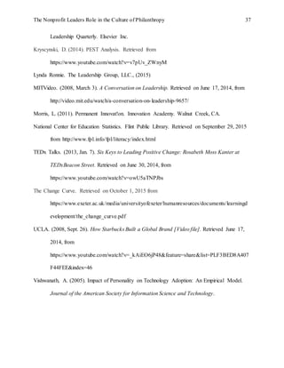 The Nonprofit Leaders Role in the Culture of Philanthropy 37
Leadership Quarterly. Elsevier Inc.
Kryscynski, D. (2014). PEST Analysis. Retrieved from
https://www.youtube.com/watch?v=v7pUv_ZWnyM
Lynda Ronnie. The Leadership Group, LLC., (2015)
MITVideo. (2008, March 3). A Conversation on Leadership. Retrieved on June 17, 2014, from
http://video.mit.edu/watch/a-conversation-on-leadership-9657/
Morris, L. (2011). Permanent Innovat!on. Innovation Academy. Walnut Creek, CA.
National Center for Education Statistics. Flint Public Library. Retrieved on September 29, 2015
from http://www.fpl.info/fpl/literacy/index.html
TEDx Talks. (2013, Jan. 7). Six Keys to Leading Positive Change: Rosabeth Moss Kanter at
TEDxBeacon Street. Retrieved on June 30, 2014, from
https://www.youtube.com/watch?v=owU5aTNPJbs
The Change Curve. Retrieved on October 1, 2015 from
https://www.exeter.ac.uk/media/universityofexeter/humanresources/documents/learningd
evelopment/the_change_curve.pdf
UCLA. (2008, Sept. 26). How Starbucks Built a Global Brand [Video file]. Retrieved June 17,
2014, from
https://www.youtube.com/watch?v=_kAiEO6jP48&feature=share&list=PLF3BED8A407
F44FEE&index=46
Vishwanath, A. (2005). Impact of Personality on Technology Adoption: An Empirical Model.
Journal of the American Society for Information Science and Technology.
 