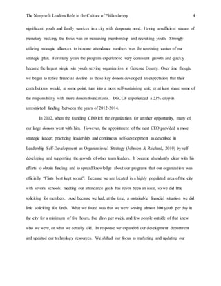 The Nonprofit Leaders Role in the Culture of Philanthropy 4
significant youth and family services in a city with desperate need. Having a sufficient stream of
monetary backing, the focus was on increasing membership and recruiting youth. Strongly
utilizing strategic alliances to increase attendance numbers was the revolving center of our
strategic plan. For many years the program experienced very consistent growth and quickly
became the largest single site youth serving organization in Genesee County. Over time though,
we began to notice financial decline as those key donors developed an expectation that their
contributions would, at some point, turn into a more self-sustaining unit; or at least share some of
the responsibility with more donors/foundations. BGCGF experienced a 23% drop in
unrestricted funding between the years of 2012-2014.
In 2012, when the founding CEO left the organization for another opportunity, many of
our large donors went with him. However, the appointment of the next CEO provided a more
strategic leader; practicing leadership and continuous self-development as described in
Leadership Self-Development as Organizational Strategy (Johnson & Reichard, 2010) by self-
developing and supporting the growth of other team leaders. It became abundantly clear with his
efforts to obtain funding and to spread knowledge about our programs that our organization was
officially “Flints best kept secret”. Because we are located in a highly populated area of the city
with several schools, meeting our attendance goals has never been an issue, so we did little
soliciting for members. And because we had, at the time, a sustainable financial situation we did
little soliciting for funds. What we found was that we were serving almost 300 youth per day in
the city for a minimum of five hours, five days per week, and few people outside of that knew
who we were, or what we actually did. In response we expanded our development department
and updated our technology resources. We shifted our focus to marketing and updating our
 