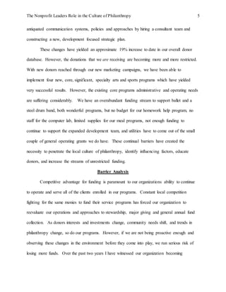 The Nonprofit Leaders Role in the Culture of Philanthropy 5
antiquated communication systems, policies and approaches by hiring a consultant team and
constructing a new, development focused strategic plan.
These changes have yielded an approximate 19% increase to date in our overall donor
database. However, the donations that we are receiving are becoming more and more restricted.
With new donors reached through our new marketing campaigns, we have been able to
implement four new, core, significant, specialty arts and sports programs which have yielded
very successful results. However, the existing core programs administrative and operating needs
are suffering considerably. We have an overabundant funding stream to support ballet and a
steel drum band, both wonderful programs, but no budget for our homework help program, no
staff for the computer lab, limited supplies for our meal programs, not enough funding to
continue to support the expanded development team, and utilities have to come out of the small
couple of general operating grants we do have. These continual barriers have created the
necessity to penetrate the local culture of philanthropy, identify influencing factors, educate
donors, and increase the streams of unrestricted funding.
Barrier Analysis
Competitive advantage for funding is paramount to our organizations ability to continue
to operate and serve all of the clients enrolled in our programs. Constant local competition
fighting for the same monies to fund their service programs has forced our organization to
reevaluate our operations and approaches to stewardship, major giving and general annual fund
collection. As donors interests and investments change, community needs shift, and trends in
philanthropy change, so do our programs. However, if we are not being proactive enough and
observing these changes in the environment before they come into play, we run serious risk of
losing more funds. Over the past two years I have witnessed our organization becoming
 