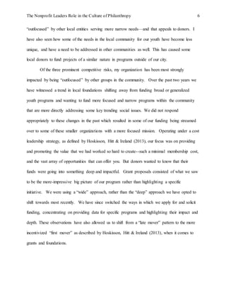 The Nonprofit Leaders Role in the Culture of Philanthropy 6
“outfocused” by other local entities serving more narrow needs—and that appeals to donors. I
have also seen how some of the needs in the local community for our youth have become less
unique, and have a need to be addressed in other communities as well. This has caused some
local donors to fund projects of a similar nature in programs outside of our city.
Of the three prominent competitive risks, my organization has been most strongly
impacted by being “outfocused” by other groups in the community. Over the past two years we
have witnessed a trend in local foundations shifting away from funding broad or generalized
youth programs and wanting to fund more focused and narrow programs within the community
that are more directly addressing some key trending social issues. We did not respond
appropriately to these changes in the past which resulted in some of our funding being streamed
over to some of these smaller organizations with a more focused mission. Operating under a cost
leadership strategy, as defined by Hoskisson, Hitt & Ireland (2013), our focus was on providing
and promoting the value that we had worked so hard to create--such a minimal membership cost,
and the vast array of opportunities that can offer you. But donors wanted to know that their
funds were going into something deep and impactful. Grant proposals consisted of what we saw
to be the more-impressive big picture of our program rather than highlighting a specific
initiative. We were using a “wide” approach, rather than the “deep” approach we have opted to
shift towards most recently. We have since switched the ways in which we apply for and solicit
funding, concentrating on providing data for specific programs and highlighting their impact and
depth. These observations have also allowed us to shift from a “late mover” pattern to the more
incentivized “first mover” as described by Hoskisson, Hitt & Ireland (2013), when it comes to
grants and foundations.
 