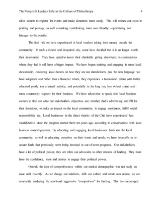 The Nonprofit Leaders Role in the Culture of Philanthropy 8
allow donors to register for events and make donations more easily. This will reduce our costs in
printing and postage, as well as making contributing more user friendly—optimizing our
linkages to the outside.
The final risk we have experienced is local vendors taking their money outside the
community. In such a violent and despaired city, some have decided that it is no longer worth
their investment. They have opted to invest their charitable giving elsewhere; in communities
where they feel it will have a bigger impact. We have begun training and engaging in more local
stewardship, educating local donors on how they are our shareholders (via the new language we
have adopted), and rather than a financial return, they experience a humanistic return with better
educated youth, less criminal activity, and potentially in the long run, less violent crime and
more community support for their business. We have taken time to speak with local business
owners to find out what our stakeholders objectives are; whether that’s advertising and PR for
their donations, to make an impact on the local community, to engage customers, fulfill social
responsibility etc. Local businesses in the direct vicinity of the Club have experienced less
vandalization since the program started there ten years ago, according to conversations with local
business owner/operators. By educating and engaging local businesses back into the local
community, as well as educating ourselves on their wants and needs, we have been able to re-
secure funds that previously were being invested in out of town programs. Our stakeholders
have a lot of political power, they are often our advocates to other streams of funding. They must
have the confidence, tools and desires to engage their political power.
Overall, the idea of competitiveness within our market demographic was not really an
issue until recently. As we change our mindsets, shift our culture and create new norms, we are
constantly analyzing the newfound aggressive “competition” for funding. This has encouraged
 
