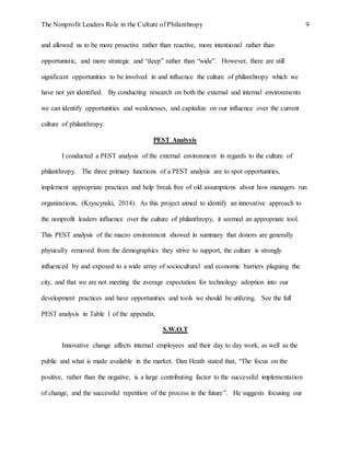 The Nonprofit Leaders Role in the Culture of Philanthropy 9
and allowed us to be more proactive rather than reactive, more intentional rather than
opportunistic, and more strategic and “deep” rather than “wide”. However, there are still
significant opportunities to be involved in and influence the culture of philanthropy which we
have not yet identified. By conducting research on both the external and internal environments
we can identify opportunities and weaknesses, and capitalize on our influence over the current
culture of philanthropy.
PEST Analysis
I conducted a PEST analysis of the external environment in regards to the culture of
philanthropy. The three primary functions of a PEST analysis are to spot opportunities,
implement appropriate practices and help break free of old assumptions about how managers run
organizations, (Kryscynski, 2014). As this project aimed to identify an innovative approach to
the nonprofit leaders influence over the culture of philanthropy, it seemed an appropriate tool.
This PEST analysis of the macro environment showed in summary that donors are generally
physically removed from the demographics they strive to support, the culture is strongly
influenced by and exposed to a wide array of sociocultural and economic barriers plaguing the
city, and that we are not meeting the average expectation for technology adoption into our
development practices and have opportunities and tools we should be utilizing. See the full
PEST analysis in Table 1 of the appendix.
S.W.O.T
Innovative change affects internal employees and their day to day work, as well as the
public and what is made available in the market. Dan Heath stated that, “The focus on the
positive, rather than the negative, is a large contributing factor to the successful implementation
of change, and the successful repetition of the process in the future”. He suggests focusing our
 