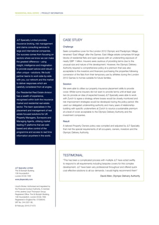 JLT Specialty Limited
The St Botolph Building
138 Houndsditch
London EC3A 7AW
www.jltspecialty.com
Lloyd’s Broker. Authorised and regulated by
the Financial Conduct Authority. A member
of the Jardine Lloyd Thompson Group.
Registered Office: The St Botolph Building,
138 Houndsditch, London EC3A 7AW.
Registered in England No. 01536540.
VAT No. 244 2321 96.
© February 2016 271072
RESIDENTIAL REAL ESTATE | PRODUCT INFORMATION
JLT Specialty Limited provides
insurance broking, risk management
and claims consulting services to
large and international companies.
Our success comes from focusing on
sectors where we know we can make
the greatest difference – using
insight, intelligence and imagination
to provide expert advice and robust –
often unique – solutions. We build
partner teams to work side-by-side
with you, our network and the market
to deliver responses which are
carefully considered from all angles.
Our Residential Real Estate division
has a wealth of experience,
recognised within both the insurance
market and residential real estate
sector. The team specialises in the
placement and management of real
estate focused solutions for UK
Property Managers, Surveyors and
Managing Agents, utilising market
leading IT platforms that are web
based and allow control of the
programme and access to real time
information anywhere in the world.
CASE STUDY
Challenge
Seek competitive cover for the London 2012 Olympic and Paralympic Village,
renamed ‘East Village’ after the Games. East Village estate comprises 64 large
blocks of residential flats and open spaces with an underwriting exposure of
nearly GBP 1 billion. Insurers were cautious of providing terms due to the
unusual size and nature of the development. However, the Olympic Delivery
Authority required a comprehensive policy at a premium that was also
acceptable to the investors and financers purchasing the properties following
conversion of the flats from their temporary use by athletes during the London
2012 Games to homes suitable for future families.
Solution
We were able to utilise our property insurance placement skills to provide
cover. Whilst some insurers did not want to provide terms until at least year
two (to provide an idea of expected losses) JLT Specialty were able to work
with Zurich to agree a strategy where losses would be closely monitored and
risk improvement strategies would be developed during the policy period. We
used our delegated underwriting authority and many years of relationship-
building with specific underwriters at Zurich to source a sustainable premium
at a level of cover acceptable to the Olympic Delivery Authority and the
investment companies.
Result
A tailored Property Owners policy was compiled and adjusted by JLT Specialty
that met the special requirements of all occupiers, owners, investors and the
Olympic Delivery Authority.
TESTIMONIAL
“This has been a complicated process with multiple JLT have acted swiftly
to respond to all requirements including bespoke covers for this complex
development. JLT have been very professional throughout and offered quick
cost effective solutions to all our demands. I would highly recommend them”
David Allen, Olympic Delivery Authority
 