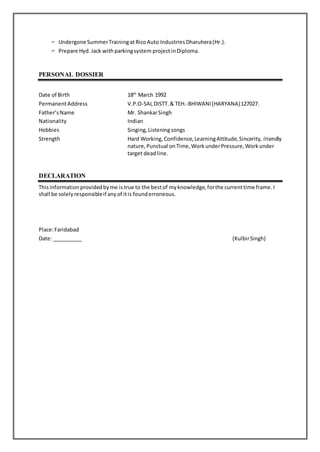  Undergone SummerTrainingat RicoAuto IndustriesDharuhera(Hr.).
 Prepare Hyd.Jack withparkingsystem projectin Diploma.
PERSONAL DOSSIER
Date of Birth 18th
March 1992
PermanentAddress V.P.O-SAI,DISTT.& TEH.-BHIWANI(HARYANA)127027.
Father’sName Mr. ShankarSingh
Nationality Indian
Hobbies Singing,Listeningsongs
Strength Hard Working, Confidence,LearningAttitude,Sincerity, friendly
nature, Punctual onTime,WorkunderPressure,Workunder
target deadline.
DECLARATION
Thisinformationprovidedbyme is true to the bestof myknowledge,forthe currenttime frame.I
shall be solelyresponsibleif anyof itis founderroneous.
Place:Faridabad
Date: __________ (KulbirSingh)
 