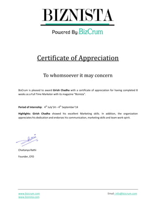 www.bizcrum.com Email- info@bizcrum.com
www.biznista.com
Certificate of Appreciation
To whomsoever it may concern
BizCrum is pleased to award Girish Chadha with a certificate of appreciation for having completed 8
weeks as a Full Time Marketer with its magazine “Biznista”.
Period of Internship: 4th
July’14 – 4th
September’14
Highlights: Girish Chadha showed his excellent Marketing skills. In addition, the organization
appreciates his dedication and endorses his communication, marketing skills and team work spirit.
Chaitanya Rathi
Founder, CFO
 