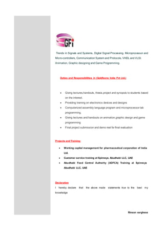 Trends in Signals and Systems, Digital Signal Processing. Microprocessor and
Micro-controllers, Communication System and Protocols, VHDL and VLSI.
Animation, Graphic designing and Game Programming.
Duties and Responsibilities in (Goldfeens India Pvt Ltd.)
 Giving lectures,handouts, thesis,project and synopsis to students based
on the interest.
 Providing training on electronics devices and designs
 Computerized assembly language program and microprocessor lab
programming.
 Giving lectures and handouts on animation,graphic design and game
programming
 Final project submission and demo reel for final evaluation
Projects and Training:
 Working capital management for pharmaceutical corporation of India
Ltd.
 Customer service training at Spinneys Abudhabi LLC, UAE
 Abudhabi Food Central Authority (ADFCA) Training at Spinneys
Abudhabi LLC, UAE
Declaration
I hereby declare that the above made statements true to the best my
knowledge
Rinson varghese
 