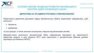 ОСНОВНІ СВІТОВІ ТЕНДЕНЦІЇ РОЗВИТКУ БАНКІВСЬКОГО
СЕКТОРА. ВИБІР ІНОЗЕМНОГО БАНКУ
Переглянута директива розширює сферу автоматичного обміну податковою інформацією, щоб
включити:
● проценти,
● дивіденди,
та інші доходи, а також залишки на рахунках і виручка від фінансових активів.
Держави-члени розпочнуть автоматичний обмін інформацією відповідно до переглянутоi
директиви вперше в кінці вересня 2017 року (одночасно з автоматичним обміном даними
відповідно до Конвенції ОЕСР).
ДИРЕКТИВА ЄС ПО АДМІНІСТРАТИВНЕ СПІВРОБІТНИЦТВО
 