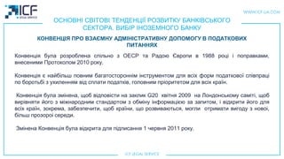 ОСНОВНІ СВІТОВІ ТЕНДЕНЦІЇ РОЗВИТКУ БАНКІВСЬКОГО
СЕКТОРА. ВИБІР ІНОЗЕМНОГО БАНКУ
Конвенція була розроблена спільно з ОЕСР та Радою Європи в 1988 році і поправками,
внесеними Протоколом 2010 року.
Конвенція є найбільш повним багатостороннім інструментом для всіх форм податкової співпраці
по боротьбі з ухиленням від сплати податків, головним пріоритетом для всіх країн.
Конвенція була змінена, щоб відповісти на заклик G20 квітня 2009 на Лондонському самітi, щоб
вирівняти його з міжнародним стандартом з обміну інформацією за запитом, і відкрити його для
всіх країн, зокрема, забезпечити, щоб країни, що розвиваються, могли отримати вигоду з новоi,
більш прозороi середи.
Змінена Конвенція була відкрита для підписання 1 червня 2011 року.
КОНВЕНЦІЯ ПРО ВЗАЄМНУ АДМІНІСТРАТИВНУ ДОПОМОГУ В ПОДАТКОВИХ
ПИТАННЯХ
 