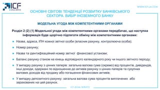ОСНОВНІ СВІТОВІ ТЕНДЕНЦІЇ РОЗВИТКУ БАНКІВСЬКОГО
СЕКТОРА. ВИБІР ІНОЗЕМНОГО БАНКУ
Розділ 2 (2) (1) Модельноi угоди мiж компетентними органами передбачає, що наступна
інформація буде щорічно пiдлягати обмiну між компетентними органами:
● Назва, адреса, ІПН кожноi звітноi особи (власник рахунку, контролююча особа);
● Номер рахунку;
● Назва та ідентифікаційний номер звітної фінансової установи;
● Баланс рахунку станом на кінець відповідного календарного року чи іншого звітного періоду;
● У випадку рахунку з цiнних паперiв: загальна валова сума (окремо) від процентів, дивідендів,
інші доходи, одержані по відношенню до активів рахунку з цiнних паперiв та сукупних
валових доходів від продажу або погашення фінансових активів;
● У випадку депозитного рахунку: загальна валова сума процентів виплачених або
зарахованих на цей рахунок.
МОДЕЛЬНА УГОДА МIЖ КОМПЕТЕНТНИМИ ОРГАНАМИ
 