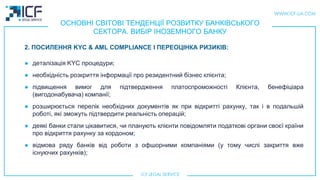 ОСНОВНІ СВІТОВІ ТЕНДЕНЦІЇ РОЗВИТКУ БАНКІВСЬКОГО
СЕКТОРА. ВИБІР ІНОЗЕМНОГО БАНКУ
● деталізація KYC процедури;
● необхідність розкриття інформації про резидентний бізнес клієнта;
● підвищення вимог для підтвердження платоспроможності Клієнта, бенефіціара
(вигодонабувача) компанії;
● розширюється перелік необхідних документів як при відкритті рахунку, так і в подальшій
роботі, які зможуть підтвердити реальність операцій;
● деякі банки стали цікавитися, чи планують клієнти повідомляти податкові органи своєї країни
про відкриття рахунку за кордоном;
● відмова ряду банків від роботи з офшорними компаніями (у тому числі закриття вже
існуючих рахунків);
2. ПОСИЛЕННЯ KYC & AML COMPLIANCE І ПЕРЕОЦІНКА РИЗИКІВ:
 