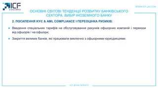 ОСНОВНІ СВІТОВІ ТЕНДЕНЦІЇ РОЗВИТКУ БАНКІВСЬКОГО
СЕКТОРА. ВИБІР ІНОЗЕМНОГО БАНКУ
● Введення спеціальних тарифів на обслуговування рахунків офшорних компаній і перекази
від офшорів / на офшори;
● Закриття великих банків, які працювали виключно з офшорними юрисдикціями.
2. ПОСИЛЕННЯ KYC & AML COMPLIANCE І ПЕРЕОЦІНКА РИЗИКІВ:
 