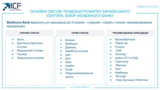 ОСНОВНІ СВІТОВІ ТЕНДЕНЦІЇ РОЗВИТКУ БАНКІВСЬКОГО
СЕКТОРА. ВИБІР ІНОЗЕМНОГО БАНКУ
Baltikums Bank відносить усі юрисдикції до 3 спискiв - «чорний», «сірий» і список «рекомендованих
юрисдикцій».
ЧОРНИЙ СПИСОК СIРИЙ СПИСОК “РЕКОМЕНДОВАНI ЮРИСДИКЦII”
● Белiз
● Британські Віргінські
острови
● Маршаллові острови
● Панама
● Сейшельські острови
● Багами
● Барбадос
● Домініка
● Карибські острови
● Iрак
● Iран
● Куба
● Сербія
● Сирія
● Південноамериканські
країни
● Великобританiя
● Гібралтар
● Гонконг
● ОАЕ
● Сінгапур
● країни ЄС та СНД
● Туреччину
● Мексику
● Чилі
● Камбоджу
● В'єтнам
● Нову Зеландію і Філіппіни
 