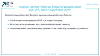 ОСНОВНІ СВІТОВІ ТЕНДЕНЦІЇ РОЗВИТКУ БАНКІВСЬКОГО
СЕКТОРА. ВИБІР ІНОЗЕМНОГО БАНКУ
Загальні тенденції для всіх банків по відношенню до українських Клієнтiв:
● Ще більш ретельна процедура KYC при відкритті рахунку;
● Більш високі тарифи і вимоги (продиктовані підвищеним ризиком);
● Фінансовий моніторинг операційної діяльності - постійний збір первинної документації.
 