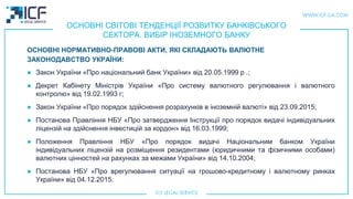 ОСНОВНІ СВІТОВІ ТЕНДЕНЦІЇ РОЗВИТКУ БАНКІВСЬКОГО
СЕКТОРА. ВИБІР ІНОЗЕМНОГО БАНКУ
● Закон України «Про національний банк України» від 20.05.1999 р .;
● Декрет Кабінету Міністрів України «Про систему валютного регулювання і валютного
контролю» від 19.02.1993 г;
● Закон України «Про порядок здійснення розрахунків в іноземній валюті» від 23.09.2015;
● Постанова Правління НБУ «Про затвердження Інструкції про порядок видачі індивідуальних
ліцензій на здійснення інвестицій за кордон» від 16.03.1999;
● Положення Правління НБУ «Про порядок видачі Національним банком України
індивідуальних ліцензій на розміщення резидентами (юридичними та фізичними особами)
валютних цінностей на рахунках за межами України» від 14.10.2004;
● Постанова НБУ «Про врегулювання ситуації на грошово-кредитному і валютному ринках
України» від 04.12.2015.
ОСНОВНІ НОРМАТИВНО-ПРАВОВІ АКТИ, ЯКI СКЛАДАЮТЬ ВАЛЮТНЕ
ЗАКОНОДАВСТВО УКРАЇНИ:
 
