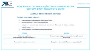 ОСНОВНІ СВІТОВІ ТЕНДЕНЦІЇ РОЗВИТКУ БАНКІВСЬКОГО
СЕКТОРА. ВИБІР ІНОЗЕМНОГО БАНКУ
Азіатськi банки: Гонконг, Сінгапур
Фінансова надійність
знаходження за межами кризового ЄС
Розвинутий та перспективний регіон
Тривалий термін відкриття рахунків з непередбачуваним
результатом
Складність у комунікації з банком в подальшій роботі
ПЛЮСИ МIНУСИ
Необхідні умови відкриття рахунку:
● компанія зареєстрована в країні знаходження банку;
● укладені договори з азіатськими партнерами;
● резидентна компанія, що займається аналогічним бізнесом, з офісом, штатом
співробітників і т.п .;
● особистий виїзд клієнта в країну знаходження банку.
 