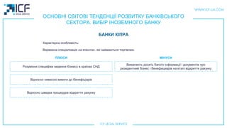 ОСНОВНІ СВІТОВІ ТЕНДЕНЦІЇ РОЗВИТКУ БАНКІВСЬКОГО
СЕКТОРА. ВИБІР ІНОЗЕМНОГО БАНКУ
БАНКИ КIПРА
Розуміння специфіки ведення бізнесу в країнах СНД
Відносно невисокі вимоги до бенефіціарiв
Вимагають досить багато інформації і документів про
резидентний бізнес і бенефициарiв на етапі відкриття рахунку
ПЛЮСИ МIНУСИ
Характерна особливість:
Виражена спеціалізація на клієнтах, які займаються торгівлею.
Відносно швидка процедура відкриття рахунку
 