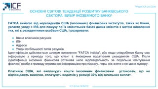 ОСНОВНІ СВІТОВІ ТЕНДЕНЦІЇ РОЗВИТКУ БАНКІВСЬКОГО
СЕКТОРА. ВИБІР ІНОЗЕМНОГО БАНКУ
FATCA вимагає від нерезидентів США (іноземних) фінансових інститутів, таких як банки,
укласти угоду з IRS для пошуку по їх клієнтських базах даних клієнтів з метою виявлення
тих, які є резидентними особами США, і розкривати:
● Імена власників рахунків
● ІПН
● Адреси
● Угоди по більшості типів рахунків
Ідентифікація здійснюється шляхом виявлення "FATCA indicia", або якщо співробітник банку має
інформацію з приводу того, що клієнт є ймовiрним податковим резидентом США. Після
ідентифікації іноземна фінансова установа несе відповідальність за подальше опитування
фізичної особи з приводу отриманою інформацією про підозру, перш ніж зняти з неi данe підозру.
Платники США, якi виплачууть кошти iноземним фiнансовим установам, що не
відповідають вимогам, сплачують видаткiв у розмiрi 30% від загальних виплат.
 