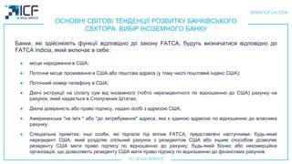 ОСНОВНІ СВІТОВІ ТЕНДЕНЦІЇ РОЗВИТКУ БАНКІВСЬКОГО
СЕКТОРА. ВИБІР ІНОЗЕМНОГО БАНКУ
Банки, які здійснюють функції відповідно до закону FATCA, будуть визначатися відповідно до
FATCA indicia, який включає в себе:
● місце народження в США;
● Поточне місце проживання в США або поштова адреса (у тому числі поштовий індекс США);
● Поточний номер телефону в США;
● Діючі інструкції на сплату сум від іноземного (тобто нерезидентного по відношенню до США) рахунку на
рахунок, який надається в Сполучених Штатах;
● Діюча довіреність або право підпису, надані особі з адресою США;
● Американська "на ім'я " або "до затребування" адреса, яка є єдиною адресою по відношенню до власника
рахунку;
● Спеціальна примітка: iнші особи, які підпали під вплив FATCA, представлені наступними: будь-який
нерезидент США, який розділяє спільний рахунок з резидентом США або іншим способом дозволяє
резиденту США мати право підпису по відношенню до рахунку; будь-який бізнес або некомерційна
організація, що дозволяють резиденту США мати право підпису по відношенню до фінансових рахункiв
 