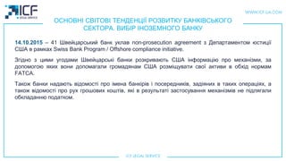 ОСНОВНІ СВІТОВІ ТЕНДЕНЦІЇ РОЗВИТКУ БАНКІВСЬКОГО
СЕКТОРА. ВИБІР ІНОЗЕМНОГО БАНКУ
14.10.2015 – 41 Швейцарський банк уклав non-prosecution agreement з Департаментом юстиції
США в рамках Swiss Bank Program / Offshore compliance initiative.
Згідно з цими угодами Швейцарські банки розкривають США інформацію про механізми, за
допомогою яких вони допомагали громадянам США розміщувати свої активи в обхід нормам
FATCA.
Також банки надають відомості про імена банкірів і посередників, задіяних в таких операціях, а
також відомості про рух грошових коштів, які в результаті застосування механізмів не підлягали
обкладанню податком.
 