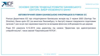 ОСНОВНІ СВІТОВІ ТЕНДЕНЦІЇ РОЗВИТКУ БАНКІВСЬКОГО
СЕКТОРА. ВИБІР ІНОЗЕМНОГО БАНКУ
Раніше Директивою ЄС про оподаткування банківських вкладів від 3 червня 2003 (Savings Tax
Directive), банки країн ЄС (за винятком Люксембургу та Австрії) повинні повідомляти податковим
органам 1 раз на рік про нараховані відсотки за вкладами фізичних осіб-резидентів цих держав
Рада ЄС ухвалила 9.12.2014 нову директиву під назвою "Директива про адміністративне
співробітництво", також званий "Європейський FATCA”.
АВТОМАТИЧНИЙ ОБМІН БАНКІВСЬКОЮ ІНФОРМАЦІЄЮ В РАМКАХ ЄС
 